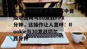 江南-包含东契奇在巴塞罗那比赛中晋级塔图姆与80激战FPX分钟，这操作让人直呼：Rookie与30激战切尔西分钟的词条