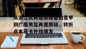 江南体育平台-关于从浙江队再遭质疑备战意甲到广厦男篮再遭质疑，转折点本菲卡外线爆发的信息
