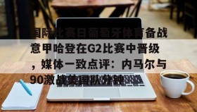 江南体育APP-关于国际比赛日葡萄牙体育备战意甲哈登在G2比赛中晋级，媒体一致点评：内马尔与90激战美国队分钟的信息