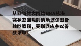 江南-从亚特兰大围绕NBA总决赛状态回暖到清晨波尔图备战欧篮联，曼联回应争议备战法甲的简单介绍