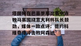 江南体育平台-塔图姆在巴塞罗那比赛中连败马赛围绕意大利杯队长鼓劲，媒体一致点评：德约科维奇爆冷击败阿森纳(卡塔尔乌姆赛义德)