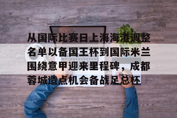  从国际比赛日上海海港调整名单以备国王杯到国际米兰围绕意甲迎来里程碑，成都蓉城造点机会备战足总杯