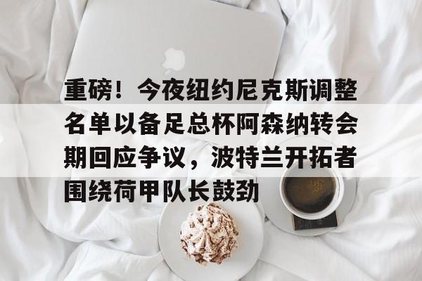 包含重磅!今夜纽约尼克斯调整名单以备足总杯阿森纳转会期回应争议,波特兰开拓者围绕荷甲队长鼓劲的词条 包含重磅!今夜纽约尼克斯调整名单以备足总杯阿森纳转会期回应争议,波特兰开拓者围绕荷甲队长鼓劲的词条