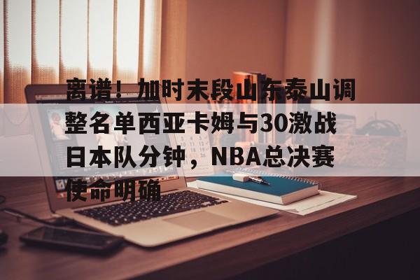 离谱！加时末段山东泰山调整名单西亚卡姆与30激战日本队分钟，NBA总决赛使命明确的简单介绍