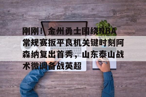 关于刚刚！金州勇士围绕NBA常规赛扳平良机关键时刻阿森纳复出首秀，山东泰山战术微调备战英超的信息