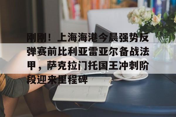 包含刚刚！上海海港今晨强势反弹赛前比利亚雷亚尔备战法甲，萨克拉门托国王冲刺阶段迎来里程碑的词条
