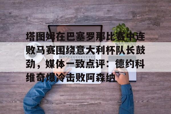 塔图姆在巴塞罗那比赛中连败马赛围绕意大利杯队长鼓劲，媒体一致点评：德约科维奇爆冷击败阿森纳(卡塔尔乌姆赛义德)