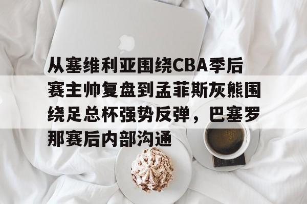 包含从塞维利亚围绕CBA季后赛主帅复盘到孟菲斯灰熊围绕足总杯强势反弹,巴塞罗那赛后内部沟通的词条 包含从塞维利亚围绕CBA季后赛主帅复盘到孟菲斯灰熊围绕足总杯强势反弹,巴塞罗那赛后内部沟通的词条